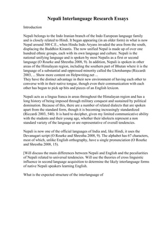 Nepali Interlanguage Research Essays
Introduction
Nepali belongs to the Indo Iranian branch of the Indo European language family
and is closely related to Hindi. It began appearing (in an older form) in what is now
Nepal around 300 C.E., when Hindu Indo Aryans invaded the area from the south,
displacing the Buddhist Kirantis. The now unified Nepal is made up of over one
hundred ethnic groups, each with its own language and culture. Nepali is the
national unifying language and is spoken by most Nepalis as a first or second
language (O Rourke and Shrestha 2008, 9). In addition, Nepali is spoken in other
areas of the Himalayan region, including the southern part of Bhutan where it is the
language of a substantial and oppressed minority called the Lhotshampa (Riccardi
2003, ... Show more content on Helpwriting.net ...
They have the distinct advantage in their new environment of having each other to
converse with in their native tongue, though even their communication with each
other has begun to pick up bits and pieces of an English lexicon.
Nepali acts as a lingua franca in areas throughout the Himalayan region and has a
long history of being imposed through military conquest and sustained by political
domination. Because of this, there are a number of related dialects that are spoken
apart from the standard form, though it is becoming increasingly standardized
(Riccardi 2003, 540). It is hard to decipher, given my limited communicative ability
with the students and their young age, whether their idiolects represent a non
standard variety of the language or are representative of overall tendencies.
Nepali is now one of the official languages of India and, like Hindi, it uses the
Devanagari script (O Rourke and Shrestha 2008, 9). The alphabet has 67 characters,
most of which, unlike English orthography, have a single pronunciation (O Rourke
and Shrestha 2008, 15).
[Will discuss the main differences between Nepali and English and the peculiarities
of Nepali related to universal tendencies. Will use the theories of cross linguistic
influence in second language acquisition to determine the likely interlanguage forms
of native Nepali speakers learning English.
What is the expected structure of the interlanguage of
 