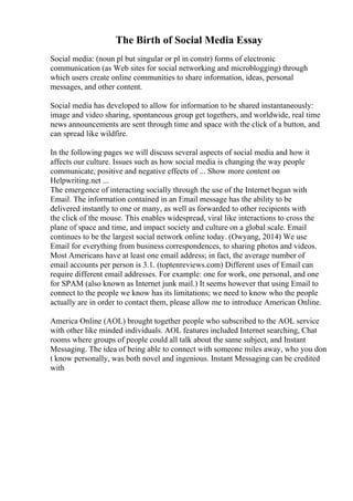 The Birth of Social Media Essay
Social media: (noun pl but singular or pl in constr) forms of electronic
communication (as Web sites for social networking and microblogging) through
which users create online communities to share information, ideas, personal
messages, and other content.
Social media has developed to allow for information to be shared instantaneously:
image and video sharing, spontaneous group get togethers, and worldwide, real time
news announcements are sent through time and space with the click of a button, and
can spread like wildfire.
In the following pages we will discuss several aspects of social media and how it
affects our culture. Issues such as how social media is changing the way people
communicate, positive and negative effects of ... Show more content on
Helpwriting.net ...
The emergence of interacting socially through the use of the Internet began with
Email. The information contained in an Email message has the ability to be
delivered instantly to one or many, as well as forwarded to other recipients with
the click of the mouse. This enables widespread, viral like interactions to cross the
plane of space and time, and impact society and culture on a global scale. Email
continues to be the largest social network online today. (Owyang, 2014) We use
Email for everything from business correspondences, to sharing photos and videos.
Most Americans have at least one email address; in fact, the average number of
email accounts per person is 3.1. (toptenreviews.com) Different uses of Email can
require different email addresses. For example: one for work, one personal, and one
for SPAM (also known as Internet junk mail.) It seems however that using Email to
connect to the people we know has its limitations; we need to know who the people
actually are in order to contact them, please allow me to introduce American Online.
America Online (AOL) brought together people who subscribed to the AOL service
with other like minded individuals. AOL features included Internet searching, Chat
rooms where groups of people could all talk about the same subject, and Instant
Messaging. The idea of being able to connect with someone miles away, who you don
t know personally, was both novel and ingenious. Instant Messaging can be credited
with
 