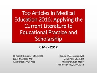 Top Articles in Medical
Education 2016: Applying the
Current Literature to
Educational Practice and
Scholarship
Donna D’Alessandro, MD
Steve Paik, MD, EdM
Mike Ryan, MD, MEHP
Teri Turner, MD, MPH, MEd
H. Barrett Fromme, MD, MHPE
Leora Mogilner, MD
Alix Darden, PhD, Med
8 May 2017
 