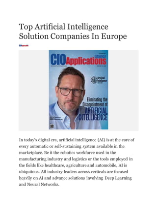 Top Artificial Intelligence
Solution Companies In Europe
In today’s digital era, artificial intelligence (AI) is at the core of
every automatic or self-sustaining system available in the
marketplace. Be it the robotics workforce used in the
manufacturing industry and logistics or the tools employed in
the fields like healthcare, agriculture and automobile, AI is
ubiquitous. All industry leaders across verticals are focused
heavily on AI and advance solutions involving Deep Learning
and Neural Networks.
 