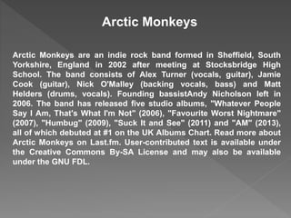 Arctic Monkeys 
Arctic Monkeys are an indie rock band formed in Sheffield, South 
Yorkshire, England in 2002 after meeting at Stocksbridge High 
School. The band consists of Alex Turner (vocals, guitar), Jamie 
Cook (guitar), Nick O'Malley (backing vocals, bass) and Matt 
Helders (drums, vocals). Founding bassistAndy Nicholson left in 
2006. The band has released five studio albums, "Whatever People 
Say I Am, That's What I'm Not" (2006), "Favourite Worst Nightmare" 
(2007), "Humbug" (2009), "Suck It and See" (2011) and "AM" (2013), 
all of which debuted at #1 on the UK Albums Chart. Read more about 
Arctic Monkeys on Last.fm. User-contributed text is available under 
the Creative Commons By-SA License and may also be available 
under the GNU FDL. 
 