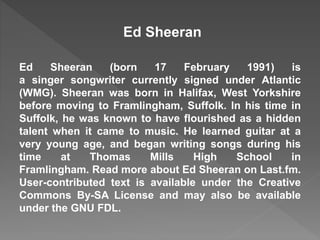 Ed Sheeran 
Ed Sheeran (born 17 February 1991) is 
a singer songwriter currently signed under Atlantic 
(WMG). Sheeran was born in Halifax, West Yorkshire 
before moving to Framlingham, Suffolk. In his time in 
Suffolk, he was known to have flourished as a hidden 
talent when it came to music. He learned guitar at a 
very young age, and began writing songs during his 
time at Thomas Mills High School in 
Framlingham. Read more about Ed Sheeran on Last.fm. 
User-contributed text is available under the Creative 
Commons By-SA License and may also be available 
under the GNU FDL. 
 