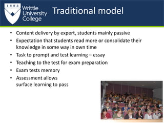 Traditional model
• Content delivery by expert, students mainly passive
• Expectation that students read more or consolidate their
knowledge in some way in own time
• Task to prompt and test learning – essay
• Teaching to the test for exam preparation
• Exam tests memory
• Assessment allows
surface learning to pass
 