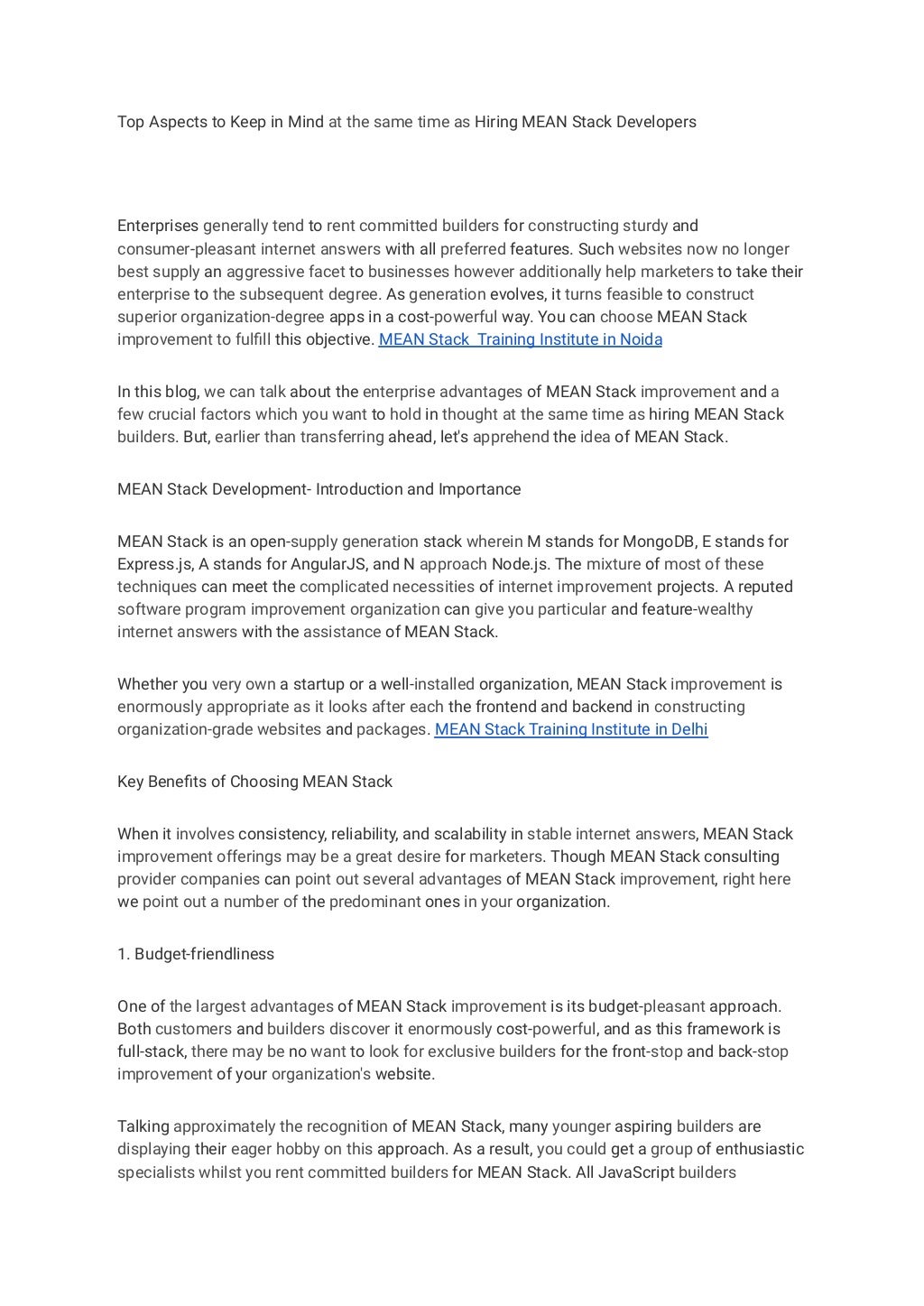 Top Aspects to Keep in Mind at the same time as Hiring MEAN Stack Developers
Enterprises generally tend to rent committed builders for constructing sturdy and
consumer-pleasant internet answers with all preferred features. Such websites now no longer
best supply an aggressive facet to businesses however additionally help marketers to take their
enterprise to the subsequent degree. As generation evolves, it turns feasible to construct
superior organization-degree apps in a cost-powerful way. You can choose MEAN Stack
improvement to fulfill this objective. MEAN Stack Training Institute in Noida
In this blog, we can talk about the enterprise advantages of MEAN Stack improvement and a
few crucial factors which you want to hold in thought at the same time as hiring MEAN Stack
builders. But, earlier than transferring ahead, let's apprehend the idea of MEAN Stack.
MEAN Stack Development- Introduction and Importance
MEAN Stack is an open-supply generation stack wherein M stands for MongoDB, E stands for
Express.js, A stands for AngularJS, and N approach Node.js. The mixture of most of these
techniques can meet the complicated necessities of internet improvement projects. A reputed
software program improvement organization can give you particular and feature-wealthy
internet answers with the assistance of MEAN Stack.
Whether you very own a startup or a well-installed organization, MEAN Stack improvement is
enormously appropriate as it looks after each the frontend and backend in constructing
organization-grade websites and packages. MEAN Stack Training Institute in Delhi
Key Benefits of Choosing MEAN Stack
When it involves consistency, reliability, and scalability in stable internet answers, MEAN Stack
improvement offerings may be a great desire for marketers. Though MEAN Stack consulting
provider companies can point out several advantages of MEAN Stack improvement, right here
we point out a number of the predominant ones in your organization.
1. Budget-friendliness
One of the largest advantages of MEAN Stack improvement is its budget-pleasant approach.
Both customers and builders discover it enormously cost-powerful, and as this framework is
full-stack, there may be no want to look for exclusive builders for the front-stop and back-stop
improvement of your organization's website.
Talking approximately the recognition of MEAN Stack, many younger aspiring builders are
displaying their eager hobby on this approach. As a result, you could get a group of enthusiastic
specialists whilst you rent committed builders for MEAN Stack. All JavaScript builders
 