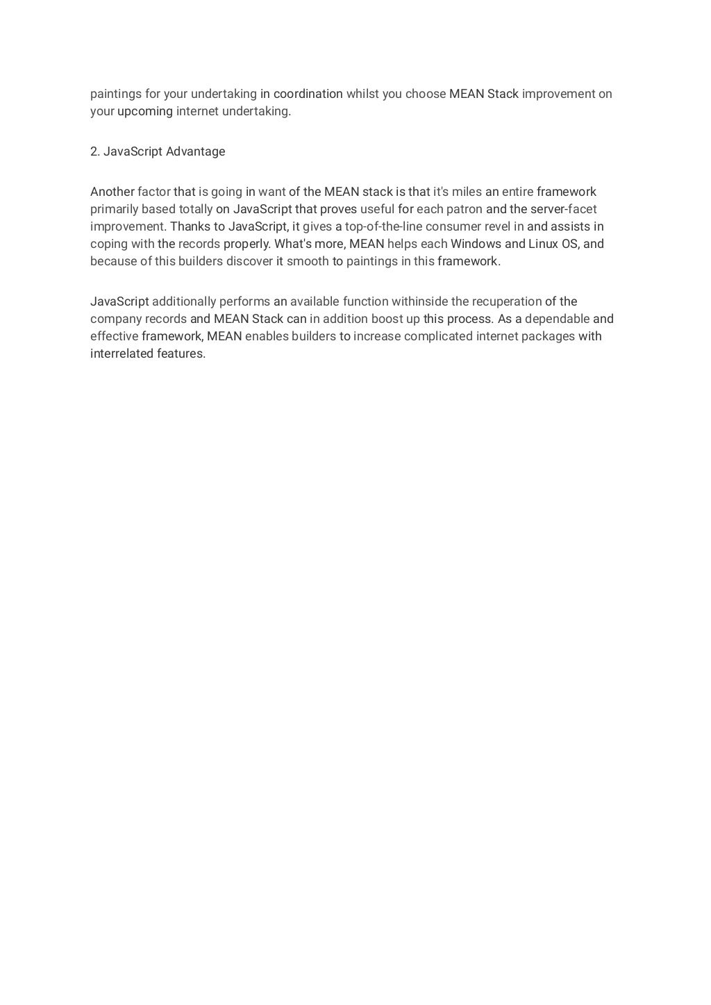 paintings for your undertaking in coordination whilst you choose MEAN Stack improvement on
your upcoming internet undertaking.
2. JavaScript Advantage
Another factor that is going in want of the MEAN stack is that it's miles an entire framework
primarily based totally on JavaScript that proves useful for each patron and the server-facet
improvement. Thanks to JavaScript, it gives a top-of-the-line consumer revel in and assists in
coping with the records properly. What's more, MEAN helps each Windows and Linux OS, and
because of this builders discover it smooth to paintings in this framework.
JavaScript additionally performs an available function withinside the recuperation of the
company records and MEAN Stack can in addition boost up this process. As a dependable and
effective framework, MEAN enables builders to increase complicated internet packages with
interrelated features.
 