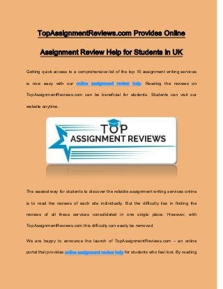 TopAssignmentReviews.com Provides Online
Assignment Review Help for Students in UK
Getting quick access to a comprehensive list of the top 10 assignment writing services
is now easy with our online assignment review help. Reading the reviews on
TopAssignmentReviews.com can be beneficial for students. Students can visit our
website anytime.
The easiest way for students to discover the reliable assignment writing services online
is to read the reviews of each site individually. But the difficulty lies in finding the
reviews of all these services consolidated in one single place. However, with
TopAssignmentReviews.com this difficulty can easily be removed.
We are happy to announce the launch of TopAssignmentReviews.com – an online
portal that provides online assignment review help for students who feel lost. By reading
 