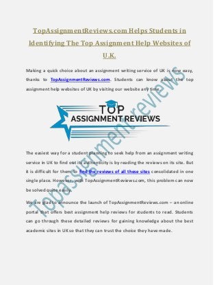 TopAssignmentReviews.com Helps Students in
Identifying The Top Assignment Help Websites of
U.K.
Making a quick choice about an assignment writing service of UK is now easy,
thanks to TopAssignmentReviews.com. Students can know about the top
assignment help websites of UK by visiting our website any time.
The easiest way for a student planning to seek help from an assignment writing
service in UK to find out its authenticity is by reading the reviews on its site. But
it is difficult for them to find the reviews of all these sites consolidated in one
single place. However, with TopAssignmentReviews.com, this problem can now
be solved quite easily.
We are glad to announce the launch of TopAssignmentReviews.com – an online
portal that offers best assignment help reviews for students to read. Students
can go through these detailed reviews for gaining knowledge about the best
academic sites in UK so that they can trust the choice they have made.
 