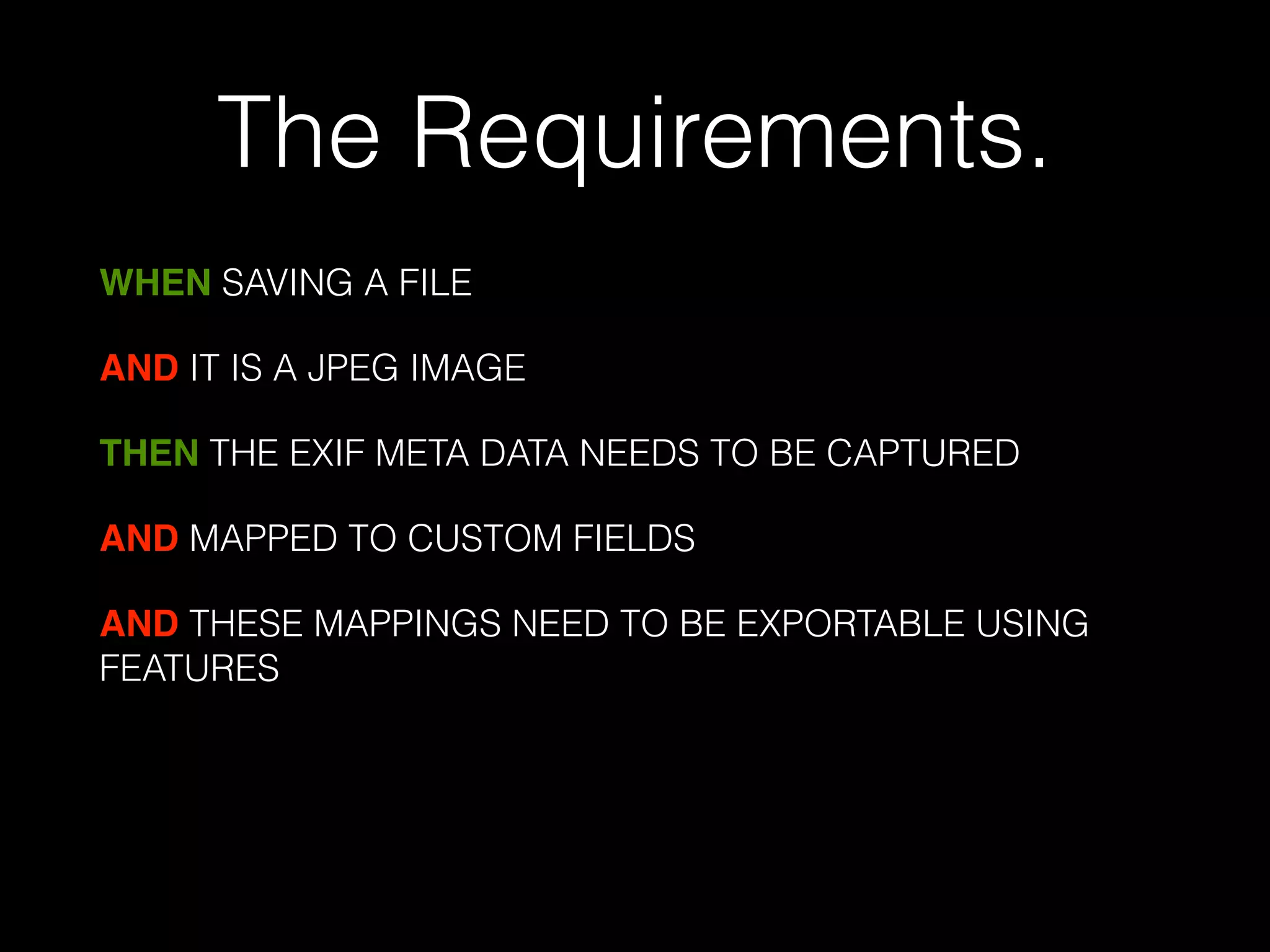 The Requirements. 
WHEN SAVING A FILE 
AND IT IS A JPEG IMAGE 
THEN THE EXIF META DATA NEEDS TO BE CAPTURED 
AND MAPPED TO CUSTOM FIELDS 
AND THESE MAPPINGS NEED TO BE EXPORTABLE USING 
FEATURES 
! 
 