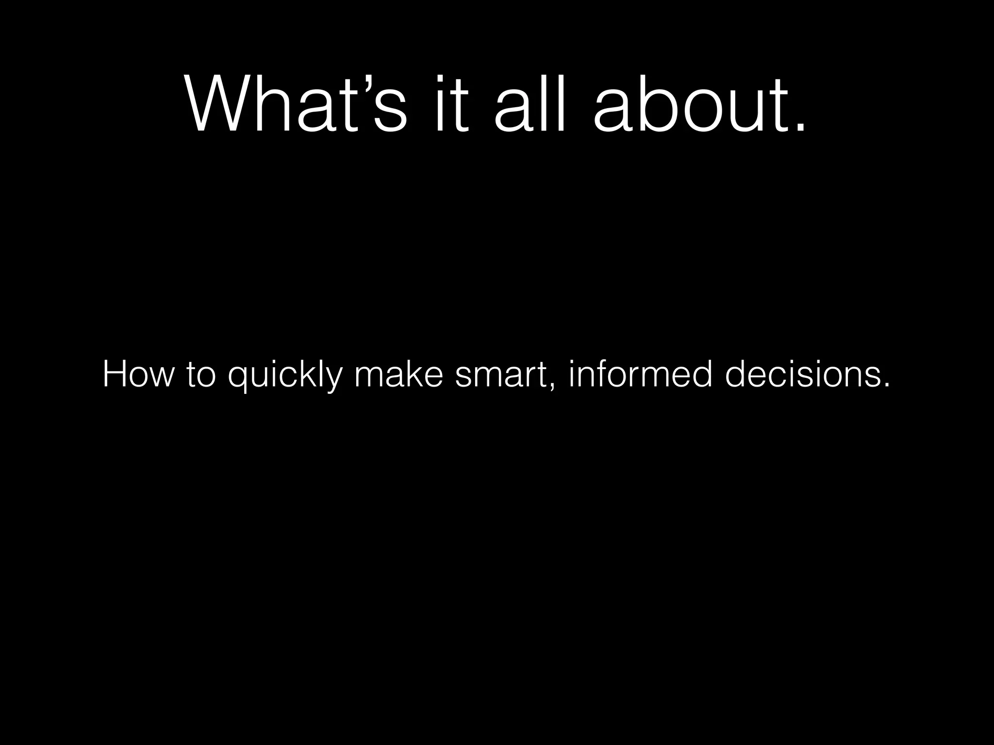 What’s it all about. 
How to quickly make smart, informed decisions. 
 