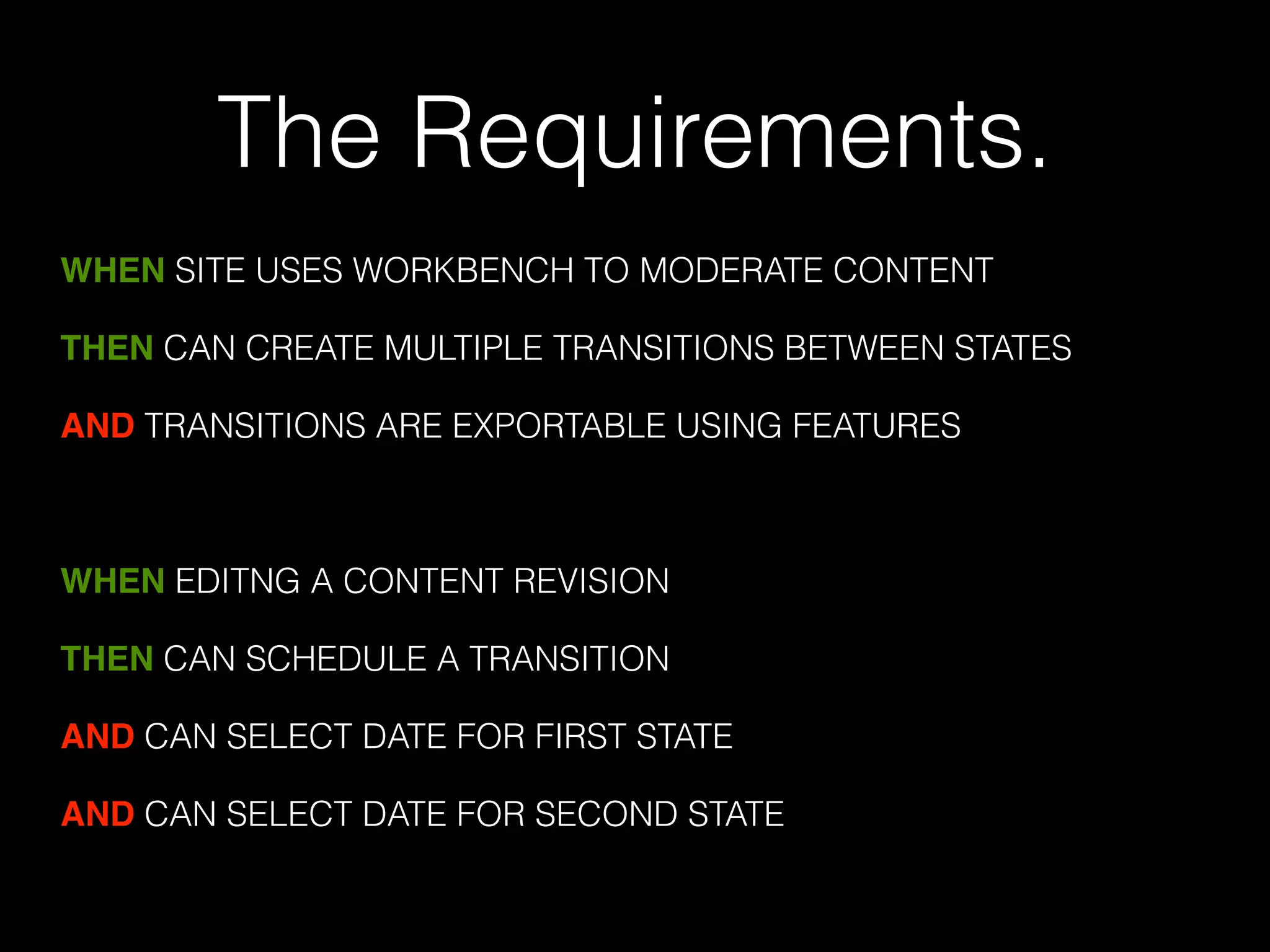 The Requirements. 
WHEN SITE USES WORKBENCH TO MODERATE CONTENT 
THEN CAN CREATE MULTIPLE TRANSITIONS BETWEEN STATES 
AND TRANSITIONS ARE EXPORTABLE USING FEATURES 
! 
WHEN EDITNG A CONTENT REVISION 
THEN CAN SCHEDULE A TRANSITION 
AND CAN SELECT DATE FOR FIRST STATE 
AND CAN SELECT DATE FOR SECOND STATE 
 