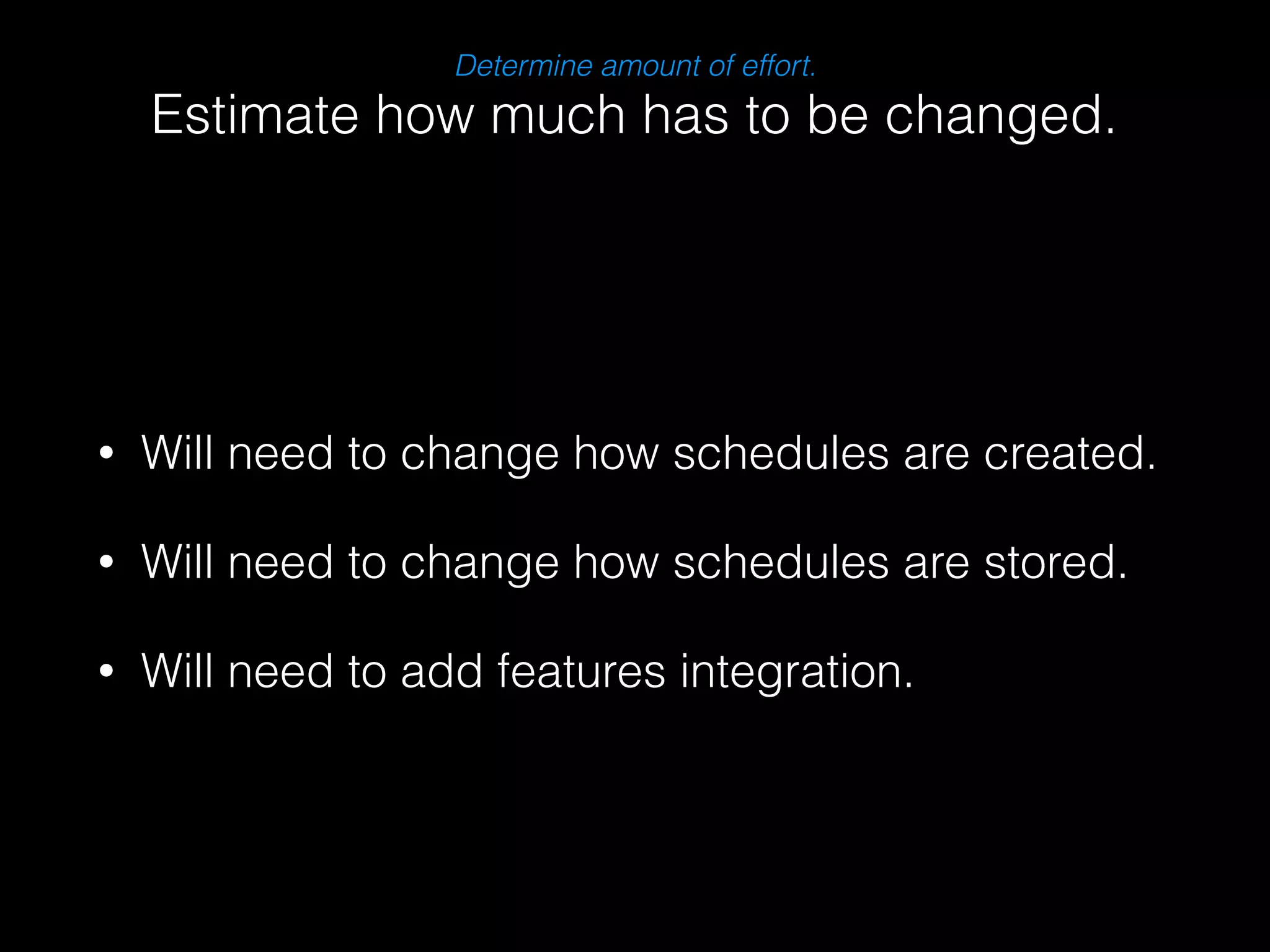 Determine amount of effort. 
Estimate how much has to be changed. 
• Will need to change how schedules are created. 
• Will need to change how schedules are stored. 
• Will need to add features integration. 
 
