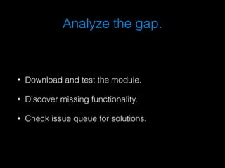 Analyze the gap. 
• Download and test the module. 
• Discover missing functionality. 
• Check issue queue for solutions. 
 