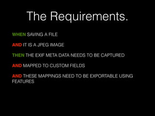 The Requirements. 
WHEN SAVING A FILE 
AND IT IS A JPEG IMAGE 
THEN THE EXIF META DATA NEEDS TO BE CAPTURED 
AND MAPPED TO CUSTOM FIELDS 
AND THESE MAPPINGS NEED TO BE EXPORTABLE USING 
FEATURES 
! 
 