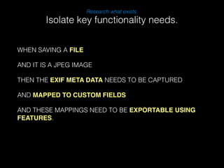 WHEN SAVING A FILE 
Research what exists. 
AND IT IS A JPEG IMAGE 
THEN THE EXIF META DATA NEEDS TO BE CAPTURED 
AND MAPPED TO CUSTOM FIELDS 
AND THESE MAPPINGS NEED TO BE EXPORTABLE USING 
FEATURES. 
! 
Isolate key functionality needs. 
 