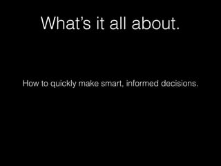 What’s it all about. 
How to quickly make smart, informed decisions. 
 