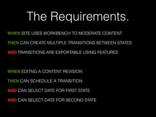 The Requirements. 
WHEN SITE USES WORKBENCH TO MODERATE CONTENT 
THEN CAN CREATE MULTIPLE TRANSITIONS BETWEEN STATES 
AND TRANSITIONS ARE EXPORTABLE USING FEATURES 
! 
WHEN EDITNG A CONTENT REVISION 
THEN CAN SCHEDULE A TRANSITION 
AND CAN SELECT DATE FOR FIRST STATE 
AND CAN SELECT DATE FOR SECOND STATE 
 