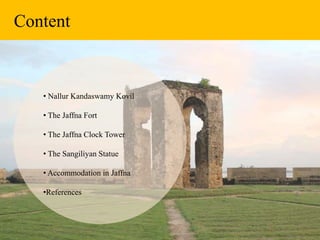 Content
• Nallur Kandaswamy Kovil
• The Jaffna Fort
• The Jaffna Clock Tower
• The Sangiliyan Statue
• Accommodation in Jaffna
•References
 