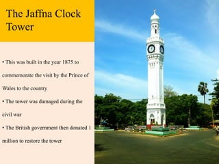 The Jaffna Clock
Tower
• This was built in the year 1875 to
commemorate the visit by the Prince of
Wales to the country
• The tower was damaged during the
civil war
• The British government then donated 1
million to restore the tower
 