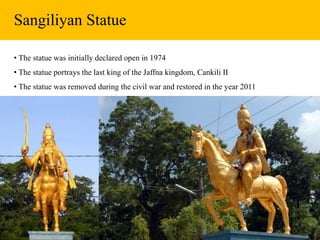 Sangiliyan Statue
• The statue was initially declared open in 1974
• The statue portrays the last king of the Jaffna kingdom, Cankili II
• The statue was removed during the civil war and restored in the year 2011
 