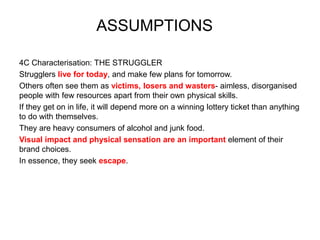 4C Characterisation: THE STRUGGLER
Strugglers live for today, and make few plans for tomorrow.
Others often see them as victims, losers and wasters- aimless, disorganised
people with few resources apart from their own physical skills.
If they get on in life, it will depend more on a winning lottery ticket than anything
to do with themselves.
They are heavy consumers of alcohol and junk food.
Visual impact and physical sensation are an important element of their
brand choices.
In essence, they seek escape.
ASSUMPTIONS
 