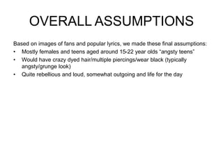 OVERALL ASSUMPTIONS
Based on images of fans and popular lyrics, we made these final assumptions:
• Mostly females and teens aged around 15-22 year olds “angsty teens”
• Would have crazy dyed hair/multiple piercings/wear black (typically
angsty/grunge look)
• Quite rebellious and loud, somewhat outgoing and life for the day
 