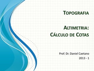 TOPOGRAFIA
Prof. Dr. Daniel Caetano
2013 - 1
ALTIMETRIA:
CÁLCULO DE COTAS
 