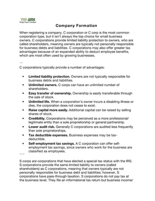 Company Formation
When registering a company, C corporation or C corp is the most common
corporation type, but it isn’t always the top choice for small business
owners. C corporations provide limited liability protection to owners, who are
called shareholders, meaning owners are typically not personally responsible
for business debts and liabilities. C corporations may also offer greater tax
advantages because of an expanded ability to deduct employee beneﬁts,
which are most often used by growing businesses.  
C corp advantages




C corporations typically provide a number of advantages:

              •            Limited liability protection. Owners are not typically responsible for
                           business debts and liabilities.
              •            Unlimited owners. C corps can have an unlimited number of
                           shareholders.
              •            Easy transfer of ownership. Ownership is easily transferable through
                           the sale of stock.
              •            Unlimited life. When a corporation’s owner incurs a disabling illness or
                           dies, the corporation does not cease to exist.
              •            Raise capital more easily. Additional capital can be raised by selling
                           shares of stock.
              •            Credibility. Corporations may be perceived as a more professional/
                           legitimate entity than a sole proprietorship or general partnership.
              •            Lower audit risk. Generally C corporations are audited less frequently
                           than sole proprietorships.
              •            Tax deductible expenses. Business expenses may be tax-
                           deductible.
              •            Self-employment tax savings. A C corporation can offer self-
                           employment tax savings, since owners who work for the business are
                           classiﬁed as employees.
WhychooseanScorporation?




S corps are corporations that have elected a special tax status with the IRS.
S corporations provide the same limited liability to owners (called
shareholders) as C corporations, meaning that owners typically are not
personally responsible for business debt and liabilities; however, S
corporations have pass-through taxation. S corporations do not pay tax at
the business level. They ﬁle an informational tax return but business income/
 