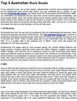 Top 5 Australian Rock Bands
You've sang their tunes, set up their posters, attended their concerts and worshipped them to
be the background music stories that they're, but ever wondered how a number of your
favourite Top Australian Songs rock bands found be? Great bands like AC/Electricity, INXS,
Jet, Wolfmother and Silverchair did not reach their current rockstar statuses immediately. Like
several great artists, these rock stories began out as humble youthful music artists without a
penny however their talent as well as their dreams to propel them forward. Over time they
performed their hearts to the planet until they finally made their mark - and our list - as the best
rock bands that does not only Australia, but the earth has seen.
1. AC/Electricity
No licensed hard rock fan can truly be considered a fan not understanding the awesome, hard-
striking and legendary band that's AC/Electricity. This Top Australian Songs List rock-band is
regarded as among the pioneering heavy metal and rock bands that changed the seem of rock
'n roll within the 1970's. They'd crowds going wild to such memorable tunes as "Highway to
Hell", "It is a Lengthy Way to the peakInch and "In Black", tunes which still capture the
admiration of rock fans everywhere.
AC/Electricity first began using its most constant people, the Youthful siblings Malcolm and
Angus moving to Sydney using their family within the 1960's. Malcolm, together with another
brother George, were the first one to experience having fun with some local bands before
Angus and Malcolm made the decision to create what's now referred to as AC/Electricity. They
first performed in local nightclubs in special occasions new Year's along with other holidays until
finally, after many looks inside a across the country-broadcast music tv program, they grew to
become probably the most popular functions around australia and on the planet.
2. INXS
Can you think that this smoking hot band first took its bearings while its people remained as in
senior high school? Founding people Andrew Farriss and late, great singer Michael Hutchence
were class mates in senior high school once they made the decision to create this guitar rock
band together with two other class mates Neil Sanders and Kent Kerny, and added Geoff
Kennely and Garry Ales from the neighbouring senior high school. These were later became a
member of by Farriss' brothers and sisters Tim and Jon coupled with their first gig in 1977 at
Whale Beach, north of Sydney. They performed at a number of other local shows before they
finally arrived a five-album record cope with Luxurious Records within the 1980's.
3. Jet
One of the most recent Australian rock bands which have gone global, Jet first found maintain
2001 when siblings Nic and Chris Cester made the decision to create a band having a seem
affected through the great rock 'n roll bands from the seventies and eighties. They first
performed in local festivals until a far more established Melbourne Punk rock-band required
 