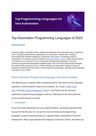 Top Automation Programming Languages of 2023
Introduction
In today’s highly competitive world, software development and automation play a significant
role in creating robust software applications for businesses. Additionally, emerging
technologies like Artificial intelligence, blockchain have given a competitive edge to
enterprises. For gaining maximum benefits out of Automation testing, testers require hands-
on experience in a minimum of one Automation Programming language. There are
numerous programming languages available today, with new ones continuously emerging.
No matter which phase you are in, whether starting with automation testing or being an
experienced tester planning to learn a new programming language, deciding which language
to choose is very critical.
Which Automation Programming Language is the best for testing?
The following list is prepared after considering metrics, like recent trends, language
popularity, career prospects, open-source projects, etc. As per TIOBE Index
2021 and IEEE Spectrum Magazine, Java, C, and Python are the top three
automation programming languages on the list. Following are the most preferred
ones out of the long list of names.
1. JAVASCRIPT
As per the recent Developer Survey by Stack Overflow, JavaScript maintained the
top spot for the 8th year in a row as the most commonly used programming
language. It supports test automation to a greater extent, especially for front-end
development. Many large websites like Instagram, Accenture, Airbnb, and Slack use
 