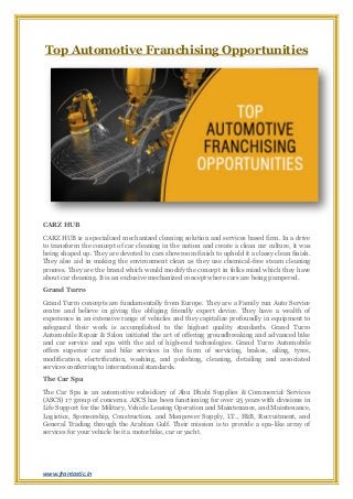 www.frantastic.in
Top Automotive Franchising Opportunities
CARZ HUB
CARZ HUB is a specialized mechanized cleaning solution and services based firm. In a drive
to transform the concept of car cleaning in the nation and create a clean car culture, it was
being shaped up. They are devoted to cars showroom finish to uphold it a classy clean finish.
They also aid in making the environment clean as they use chemical-free steam cleaning
process. They are the brand which would modify the concept in folks mind which they have
about car cleaning. It is an exclusive mechanized concept where cars are being pampered.
Grand Turro
Grand Turro concepts are fundamentally from Europe. They are a Family run Auto Service
centre and believe in giving the obliging friendly expert device. They have a wealth of
experience in an extensive range of vehicles and they capitalize profoundly in equipment to
safeguard their work is accomplished to the highest quality standards. Grand Turro
Automobile Repair & Salon initiated the art of offering groundbreaking and advanced bike
and car service and spa with the aid of high-end technologies. Grand Turro Automobile
offers superior car and bike services in the form of servicing, brakes, oiling, tyres,
modification, electrification, washing, and polishing, cleaning, detailing and associated
services conferring to international standards.
The Car Spa
The Car Spa is an automotive subsidiary of Abu Dhabi Supplies & Commercial Services
(ASCS) 17 group of concerns. ASCS has been functioning for over 25 years with divisions in
Life Support for the Military, Vehicle Leasing Operation and Maintenance, and Maintenance,
Logistics, Sponsorship, Construction, and Manpower Supply, I.T., F&B, Recruitment, and
General Trading through the Arabian Gulf. Their mission is to provide a spa-like array of
services for your vehicle be it a motorbike, car or yacht.
 