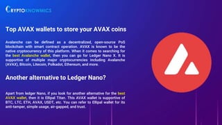 Top AVAX wallets to store your AVAX coins
Avalanche can be defined as a decentralized, open-source PoS
blockchain with smart contract operation. AVAX is known to be the
native cryptocurrency of this platform. When it comes to searching for
the best Avalanche wallet, then you can go for Ledger Nano X. It is
supportive of multiple major cryptocurrencies including Avalanche
(AVAX), Bitcoin, Litecoin, Polkadot, Ethereum, and more.
Another alternative to Ledger Nano?
Apart from ledger Nano, if you look for another alternative for the best
AVAX wallet, then it is Ellipal Titan. This AVAX wallet is supportive of
BTC, LTC, ETH, AVAX, USDT, etc. You can refer to Ellipal wallet for its
anti-tamper, simple usage, air-gapped, and trust.
 