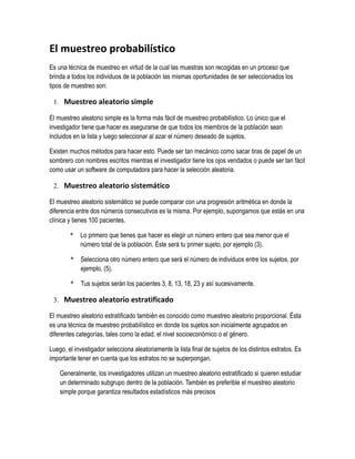 El muestreo probabilístico 
Es una técnica de muestreo en virtud de la cual las muestras son recogidas en un proceso que 
brinda a todos los individuos de la población las mismas oportunidades de ser seleccionados los 
tipos de muestreo son: 
1. Muestreo aleatorio simple 
El muestreo aleatorio simple es la forma más fácil de muestreo probabilístico. Lo único que el 
investigador tiene que hacer es asegurarse de que todos los miembros de la población sean 
incluidos en la lista y luego seleccionar al azar el número deseado de sujetos. 
Existen muchos métodos para hacer esto. Puede ser tan mecánico como sacar tiras de papel de un 
sombrero con nombres escritos mientras el investigador tiene los ojos vendados o puede ser tan fácil 
como usar un software de computadora para hacer la selección aleatoria. 
2. Muestreo aleatorio sistemático 
El muestreo aleatorio sistemático se puede comparar con una progresión aritmética en donde la 
diferencia entre dos números consecutivos es la misma. Por ejemplo, supongamos que estás en una 
clínica y tienes 100 pacientes. 
* Lo primero que tienes que hacer es elegir un número entero que sea menor que el 
número total de la población. Éste será tu primer sujeto, por ejemplo (3). 
* Selecciona otro número entero que será el número de individuos entre los sujetos, por 
ejemplo, (5). 
* Tus sujetos serán los pacientes 3, 8, 13, 18, 23 y así sucesivamente. 
3. Muestreo aleatorio estratificado 
El muestreo aleatorio estratificado también es conocido como muestreo aleatorio proporcional. Ésta 
es una técnica de muestreo probabilístico en donde los sujetos son inicialmente agrupados en 
diferentes categorías, tales como la edad, el nivel socioeconómico o el género. 
Luego, el investigador selecciona aleatoriamente la lista final de sujetos de los distintos estratos. Es 
importante tener en cuenta que los estratos no se superpongan. 
Generalmente, los investigadores utilizan un muestreo aleatorio estratificado si quieren estudiar 
un determinado subgrupo dentro de la población. También es preferible el muestreo aleatorio 
simple porque garantiza resultados estadísticos más precisos 
 
