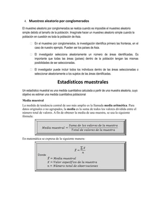 4. Muestreo aleatorio por conglomerados 
El muestreo aleatorio por conglomerados se realiza cuando es imposible el muestreo aleatorio 
simple debido al tamaño de la población. Imagínate hacer un muestreo aleatorio simple cuando la 
población en cuestión es toda la población de Asia. 
 En el muestreo por conglomerados, la investigación identifica primero las fronteras, en el 
caso de nuestro ejemplo. Pueden ser los países de Asia. 
 El investigador selecciona aleatoriamente un número de áreas identificadas. Es 
importante que todas las áreas (países) dentro de la población tengan las mismas 
posibilidades de ser seleccionadas. 
 El investigador puede incluir todos los individuos dentro de las áreas seleccionadas o 
seleccionar aleatoriamente a los sujetos de las áreas identificadas. 
Estadísticos muestrales 
Un estadístico muestral es una medida cuantitativa calculada a partir de una muestra aleatoria, cuyo 
objetivo es estimar una medida cuantitativa poblacional 
Media muestral 
La medida de tendencia central de uso más amplio es la llamada media aritmética. Para 
datos originales o no agrupados, la media es la suma de todos los valores dividida entre el 
número total de valores. A fin de obtener la media de una muestra, se usa la siguiente 
fórmula: 
En matemática se expresa de la siguiente manera: 
