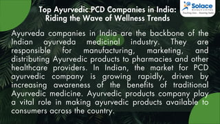 Top Ayurvedic PCD Companies in India:
Riding the Wave of Wellness Trends
Ayurveda companies in India are the backbone of the
Indian ayurveda medicinal industry. They are
responsible for manufacturing, marketing, and
distributing Ayurvedic products to pharmacies and other
healthcare providers. In Indian, the market for PCD
ayurvedic company is growing rapidly, driven by
increasing awareness of the benefits of traditional
Ayurvedic medicine. Ayurvedic products company play
a vital role in making ayurvedic products available to
consumers across the country.
 