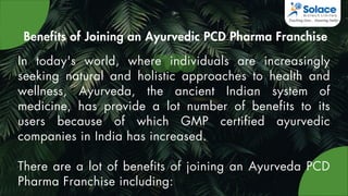 Benefits of Joining an Ayurvedic PCD Pharma Franchise
In today's world, where individuals are increasingly
seeking natural and holistic approaches to health and
wellness, Ayurveda, the ancient Indian system of
medicine, has provide a lot number of benefits to its
users because of which GMP certified ayurvedic
companies in India has increased.
There are a lot of benefits of joining an Ayurveda PCD
Pharma Franchise including:
 