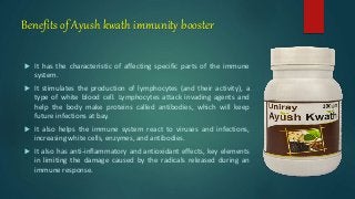 Benefits of Ayush kwath immunity booster
 It has the characteristic of affecting specific parts of the immune
system.
 It stimulates the production of lymphocytes (and their activity), a
type of white blood cell. Lymphocytes attack invading agents and
help the body make proteins called antibodies, which will keep
future infections at bay.
 It also helps the immune system react to viruses and infections,
increasing white cells, enzymes, and antibodies.
 It also has anti-inflammatory and antioxidant effects, key elements
in limiting the damage caused by the radicals released during an
immune response.
 