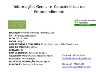 Informações Gerais e Caracteristicas do
              Empreendimento



ENDEREÇO: Avenida: Armando Ferrentini, 285
STATUS: Pronto para Morar
PRODUTO: 4 suítes
VAGAS: 3,4 e 5
AREA PRIVATIVA / CONJUNTOS: 213m² (apto tipo) e 364m² (cobertura)
ÁREA DO TERRENO: 2.402m²
UNIDADES: 28
DATA DE ENTREGA: Fevereiro de 2011
ARQUITETO: Marcio Cury & Azevedo Antunes
PAISAGISTA: Neusa Nakata
PROJETO DE DECORAÇÃO: Débora Aguiar
REALIZAÇÃO: Barbara, Rofer e Luni
 