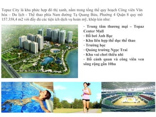 - Trung tâm thương mại – Topaz
Center Mall
- Hồ bơi Ánh Bạc
- Khu liên hợp thể dục thể thao
- Trường học
- Quảng trường Ngọc Trai
- Khu vui chơi thiếu nhi
- Hồ cảnh quan và công viên ven
sông rộng gần 10ha
Topaz City là khu phức hợp đô thị xanh, nằm trong tổng thể quy hoạch Công viên Văn
hóa – Du lịch - Thể thao phía Nam đường Tạ Quang Bửu, Phường 4 Quận 8 quy mô
157.358,4 m2 với đầy đủ các tiện ích dịch vụ hoàn mỹ, khép kín như:
 