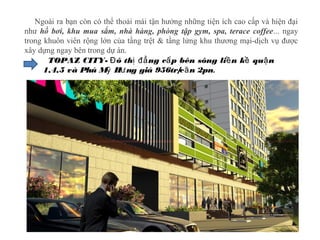 Ngoài ra bạn còn có thể thoải mái tận hưởng những tiện ích cao cấp và hiện đại
như hồ bơi, khu mua sắm, nhà hàng, phòng tập gym, spa, terace coffee... ngay
trong khuôn viên rộng lớn của tầng trệt & tầng lửng khu thương mại-dịch vụ được
xây dựng ngay bên trong dự án.
TOPAZ CITY- ô th ng c p bên sông li n k qu nĐ ị đẳ ấ ề ề ậ
1,4,5 và Phú M H ng giá 956tr/c n 2pnỹ ư ă .
 