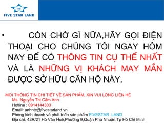 • CÒN CHỜ GÌ NỮA,HÃY GỌI ĐIỆN
THOẠI CHO CHÚNG TÔI NGAY HÔM
NAY ĐỂ CÓ THÔNG TIN CỤ THỂ NHẤT
VÀ LÀ NHỮNG VỊ KHÁCH MAY MẮN
ĐƯỢC SỞ HỮU CĂN HỘ NÀY.
MỌI THÔNG TIN CHI TIẾT VỀ SẢN PHẨM, XIN VUI LÒNG LIÊN HỆ
Ms. Nguyễn Thị Cẩm Anh
Hotline : 0914144303
Email: anhntc@fivestarland.vn
Phòng kinh doanh và phát triển sản phẩm FIVESTAR LAND
Địa chỉ: 43R/21 Hồ Văn Huê,Phường 9,Quận Phú Nhuận,Tp Hồ Chí Minh
 