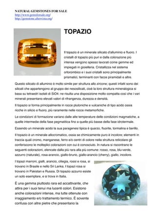 NATURAL GEMSTONES FOR SALE
http://www.gemsforsale.org/
http://gemstone.altervista.org/



                                       TOPAZIO


                                       Il topazio è un minerale silicato d'alluminio e ﬂuoro. I
                                       cristalli di topazio più puri e dalla colorazione più
                                       intensa vengono spesso lavorati come gemme ed
                                       impiegati in gioielleria. Cristallizza nel sistema
                                       ortorombico e i suoi cristalli sono principalmente
                                       prismatici, terminanti con facce piramidali e altre.

Questo silicato di alluminio è molto simile per struttura allo zircone; questi infatti sono dei
silicati che appartengono al gruppo dei nesosilicati, cioè la loro struttura mineralogica si
basa su tetraedri isolati di SiO4: ne risulta una disposizione molto compatta così che i vari
minerali presentano elevati valori di rifrangenza, durezza e densità.

Il topazio si forma principalmente in rocce plutoniche e vulcaniche di tipo acido ossia
ricche in silicio e ﬂuoro, più raramente nelle rocce metamorﬁche.

Le condizioni di formazione variano dalle alte temperature delle condizioni magmatiche, a
quelle intermedie della fase pegmatitica ﬁno a quelle più basse della fase idrotermale.

Essendo un minerale acido la sua paragenesi tipica è quarzo, ﬂuorite, tormalina e berillo.

Il topazio è un minerale allocromatico, ossia se chimicamente puro è incolore; elementi in
traccia quali cromo, manganese, ferro e/o centri di colore nella struttura reticolare gli
conferiscono le molteplici colorazioni con cui è conosciuto. In natura si riscontrano le
seguenti colorazioni, elencate dalla più rara alla più comune: rosso, rosa, blu-verde,
azzurro (naturale), rosa-arancio, giallo-bruno, giallo-arancio (cherry), giallo, incolore.

I topazi marroni, gialli, arancio, ciliegia, rossi e rosa, si
trovano in Brasile e nello Sri Lanka. I topazi rosa si
trovano in Pakistan e Russia. Di topazio azzurro esiste
un solo esemplare, e si trova in Italia.

È una gemma piuttosto rara ed accattivante, che
attira per i suoi tenui ma lucenti colori. Esistono
anche colorazioni intense, ma tutte ottenute con
irraggiamento e/o trattamento termico. È sovente
confusa con altre pietre che presentano la
 