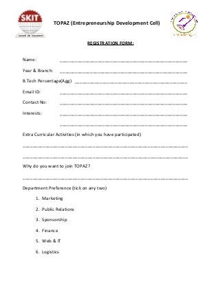 REGISTRATION FORM:
Name: ___________________________________________________
Year & Branch: ___________________________________________________
B.Tech Percentage(Agg) _____________________________________________
Email ID: ___________________________________________________
Contact No: ___________________________________________________
Interests: ___________________________________________________
___________________________________________________
Extra Curricular Activities (in which you have participated)
__________________________________________________________________
__________________________________________________________________
Why do you want to join TOPAZ?
__________________________________________________________________
Department Preference (tick on any two)
1. Marketing
2. Public Relations
3. Sponsorship
4. Finance
5. Web & IT
6. Logistics
TOPAZ (Entrepreneurship Development Cell)
 