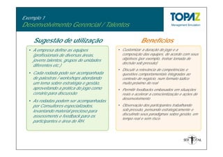 Exemplo 1
Desenvolvimento Gerencial / Talentos

    Sugestão de utilização                             Benefícios
  • A empresa define as equipes           • Customizar a duração do jogo e a
    (profissionais de diversas áreas,       composição das equipes, de acordo com seus
    jovens talentos, grupos de unidades     objetivos (por exemplo, treinar tomada de
                                            decisão sob pressão)
    diferentes etc.)
                                          • Discutir a relevância de competências e
  • Cada rodada pode ser acompanhada        questões comportamentais integradas ao
    de palestras / workshops abordando      contexto de negócio, num formato lúdico
    um tema sobre estratégia e gestão,      muito próximo do real
    aproveitando a prática do jogo como   • Permitir feedbacks embasados em situações
    cenário para discussão                  reais e acelerar a conscientização e ações de
                                            desenvolvimento
  • As rodadas podem ser acompanhadas
    por Consultores especializados,       • Observação dos participantes trabalhando
    levantando material precioso para       sob pressão, pensando estrategicamente e
                                            discutindo seus paradigmas sobre gestão, em
    assessments e feedback para os
                                            tempo real e sem risco.
    participantes e área de RH.
 