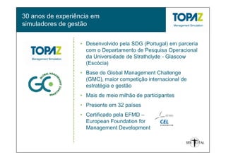 30 anos de experiência em
simuladores de gestão


                  • Desenvolvido pela SDG (Portugal) em parceria
                    com o Departamento de Pesquisa Operacional
                    da Universidade de Strathclyde - Glascow
                    (Escócia)
                  • Base do Global Management Challenge
                    (GMC), maior competição internacional de
                    estratégia e gestão
                  • Mais de meio milhão de participantes
                  • Presente em 32 países
                  • Certificado pela EFMD –
                    European Foundation for
                    Management Development
 