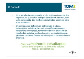 O Conceito


   •   Uma simulação empresarial, muito próxima do mundo dos
       negócios, na qual várias equipes concorrem entre si, com
       vista a obtenção dos melhores resultados possíveis para
       suas empresas.
   •   Os participantes definem as estratégias a adotar,
       estabelecem as interações entre as diferentes áreas
       funcionais da empresa, tomam decisões e analisam os
       resultados obtidos, ganhando assim, um conhecimento
       prático a cerca dos fatores decisivos para o sucesso de uma
       empresa.


             Obter os melhores resultados
              para a sua empresa na bolsa de valores
                       face à concorrência.
 