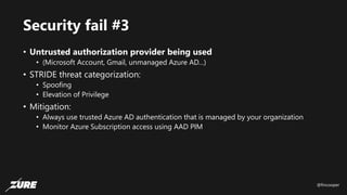 @fincooper
Security fail #3
• Untrusted authorization provider being used
• (Microsoft Account, Gmail, unmanaged Azure AD…)
• STRIDE threat categorization:
• Spoofing
• Elevation of Privilege
• Mitigation:
• Always use trusted Azure AD authentication that is managed by your organization
• Monitor Azure Subscription access using AAD PIM
 