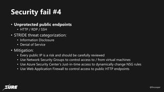 @fincooper
Security fail #4
• Unprotected public endpoints
• HTTP / RDP / SSH
• STRIDE threat categorization:
• Information Disclosure
• Denial of Service
• Mitigation:
• Every public IP is a risk and should be carefully reviewed
• Use Network Security Groups to control access to / from virtual machines
• Use Azure Security Center’s Just-in-time access to dynamically change NSG rules
• Use Web Application Firewall to control access to public HTTP endpoints
 