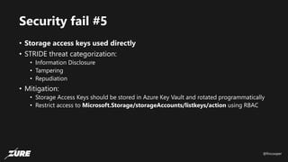 @fincooper
Security fail #5
• Storage access keys used directly
• STRIDE threat categorization:
• Information Disclosure
• Tampering
• Repudiation
• Mitigation:
• Storage Access Keys should be stored in Azure Key Vault and rotated programmatically
• Restrict access to Microsoft.Storage/storageAccounts/listkeys/action using RBAC
 