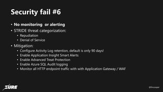 @fincooper
Security fail #6
• No monitoring or alerting
• STRIDE threat categorization:
• Repudiation
• Denial of Service
• Mitigation:
• Configure Activity Log retention, default is only 90 days!
• Enable Application Insight Smart Alerts
• Enable Advanced Treat Protection
• Enable Azure SQL Audit logging
• Monitor all HTTP endpoint traffic with with Application Gateway / WAF
 
