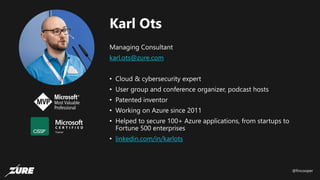 @fincooper
Karl Ots
Managing Consultant
karl.ots@zure.com
• Cloud & cybersecurity expert
• User group and conference organizer, podcast hosts
• Patented inventor
• Working on Azure since 2011
• Helped to secure 100+ Azure applications, from startups to
Fortune 500 enterprises
• linkedin.com/in/karlots
 